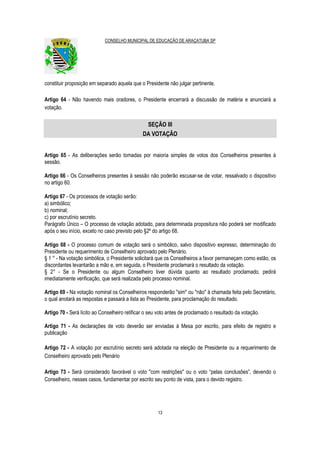 CONSELHO MUNICIPAL DE EDUCAÇÃO DE ARAÇATUBA SP
13
constituir proposição em separado aquela que o Presidente não julgar pertinente.
Artigo 64 - Não havendo mais oradores, o Presidente encerrará a discussão de matéria e anunciará a
votação.
SEÇÃO III
DA VOTAÇÃO
Artigo 65 - As deliberações serão tomadas por maioria simples de votos dos Conselheiros presentes à
sessão.
Artigo 66 - Os Conselheiros presentes à sessão não poderão escusar-se de votar, ressalvado o dispositivo
no artigo 60.
Artigo 67 - Os processos de votação serão:
a) simbólico;
b) nominal;
c) por escrutínio secreto.
Parágrafo Único – O processo de votação adotado, para determinada propositura não poderá ser modificado
após o seu início, exceto no caso previsto pelo §2º do artigo 68.
Artigo 68 - O processo comum de votação será o simbólico, salvo dispositivo expresso, determinação do
Presidente ou requerimento de Conselheiro aprovado pelo Plenário.
§ 1 ° - Na votação simbólica, o Presidente solicitará que os Conselheiros a favor permaneçam como estão, os
discordantes levantarão a mão e, em seguida, o Presidente proclamará o resultado da votação.
§ 2° - Se o Presidente ou algum Conselheiro tiver dúvida quanto ao resultado proclamado, pedirá
imediatamente verificação, que será realizada pelo processo nominal.
Artigo 69 - Na votação nominal os Conselheiros responderão "sim" ou "não" à chamada feita pelo Secretário,
o qual anotará as respostas e passará a lista ao Presidente, para proclamação do resultado.
Artigo 70 - Será lícito ao Conselheiro retificar o seu voto antes de proclamado o resultado da votação.
Artigo 71 - As declarações de voto deverão ser enviadas à Mesa por escrito, para efeito de registro e
publicação
Artigo 72 - A votação por escrutínio secreto será adotada na eleição de Presidente ou a requerimento de
Conselheiro aprovado pelo Plenário
Artigo 73 - Será considerado favorável o voto "com restrições" ou o voto “pelas conclusões”, devendo o
Conselheiro, nesses casos, fundamentar por escrito seu ponto de vista, para o devido registro.
 
