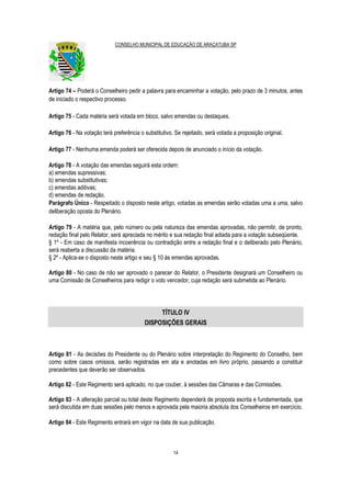 CONSELHO MUNICIPAL DE EDUCAÇÃO DE ARAÇATUBA SP
14
Artigo 74 – Poderá o Conselheiro pedir a palavra para encaminhar a votação, pelo prazo de 3 minutos, antes
de iniciado o respectivo processo.
Artigo 75 - Cada matéria será votada em bloco, salvo emendas ou destaques.
Artigo 76 - Na votação terá preferência o substitutivo. Se rejeitado, será votada a proposição original.
Artigo 77 - Nenhuma emenda poderá ser oferecida depois de anunciado o início da votação.
Artigo 78 - A votação das emendas seguirá esta ordem:
a) emendas supressivas;
b) emendas substitutivas;
c) emendas aditivas;
d) emendas de redação.
Parágrafo Único - Respeitado o disposto neste artigo, votadas as emendas serão votadas uma a uma, salvo
deliberação oposta do Plenário.
Artigo 79 - A matéria que, pelo número ou pela natureza das emendas aprovadas, não permitir, de pronto,
redação final pelo Relator, será apreciada no mérito e sua redação final adiada para a votação subseqüente.
§ 1º - Em caso de manifesta incoerência ou contradição entre a redação final e o deliberado pelo Plenário,
será reaberta a discussão da matéria.
§ 2º - Aplica-se o disposto neste artigo e seu § 10 às emendas aprovadas.
Artigo 80 - No caso de não ser aprovado o parecer do Relator, o Presidente designará um Conselheiro ou
uma Comissão de Conselheiros para redigir o voto vencedor, cuja redação será submetida ao Plenário.
TÍTULO IV
DISPOSIÇÕES GERAIS
Artigo 81 - As decisões do Presidente ou do Plenário sobre interpretação do Regimento do Conselho, bem
como sobre casos omissos, serão registradas em ata e anotadas em livro próprio, passando a constituir
precedentes que deverão ser observados.
Artigo 82 - Este Regimento será aplicado, no que couber, à sessões das Câmaras e das Comissões.
Artigo 83 - A alteração parcial ou total deste Regimento dependerá de proposta escrita e fundamentada, que
será discutida em duas sessões pelo menos e aprovada pela maioria absoluta dos Conselheiros em exercício.
Artigo 84 - Este Regimento entrará em vigor na data de sua publicação.
 