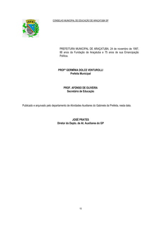 CONSELHO MUNICIPAL DE EDUCAÇÃO DE ARAÇATUBA SP
15
PREFEITURA MUNICIPAL DE ARAÇATUBA, 24 de novembro de 1997,
88 anos da Fundação de Araçatuba e 75 anos de sua Emancipação
Política.
PROFª GERMÍNIA DOLCE VENTUROLLI
Prefeita Municipal
PROF. AFONSO DE OLIVEIRA
Secretário de Educação
Publicado e arquivado pelo departamento de Atividades Auxiliares do Gabinete da Prefeita, nesta data.
JOSÉ PRATES
Diretor do Depto. de At. Auxiliares do GP
 