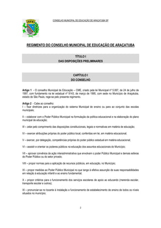 CONSELHO MUNICIPAL DE EDUCAÇÃO DE ARAÇATUBA SP
2
REGIMENTO DO CONSELHO MUNICIPAL DE EDUCAÇÃO DE ARAÇATUBA
TÍTULO I
DAS DISPOSIÇÕES PRELIMINARES
CAPÍTULO I
DO CONSELHO
Artigo 1 - O conselho Municipal de Educação – CME, criado pela lei Municipal nº 5.067, de 24 de julho de
1997, com fundamento na lei estadual nº 9143, de março de 1995, com sede no Município de Araçatuba,
estado de São Paulo, rege-se pelo presente regimento.
Artigo 2 - Cabe ao conselho:
I – fixar diretrizes para a organização do sistema Municipal de ensino ou para ao conjunto das escolas
municipais;
II – colaborar com o Poder Público Municipal na formulação da política educacional e na elaboração do plano
municipal de educação;
III – zelar pelo comprimento das disposições constitucionais, legais e normativas em matéria de educação;
IV – exercer atribuições próprias do poder público local, conferidas em lei, em matéria educacional;
V – exercer, por delegação, competências próprias do poder público estadual em matéria educacional;
VI – assistir e orientar os poderes públicos na educação dos assuntos educacionais do Município;
VII – aprovar convênios de ação interadministrativa que envolvam o poder Público Municipal e demais esferas
do Poder Público ou do setor privado;
VIII – propor normas para a aplicação de recursos públicos, em educação, no Município;
IX – propor medidas ao Poder Público Municipal no que tange à efetiva assunção de suas responsabilidades
em relação à educação infantil e ao ensino fundamental;
X – propor critérios para o funcionamento dos serviços escolares de apoio ao educando (merenda escolar,
transporte escolar e outros);
XI – pronunciar-se no tocante à instalação e funcionamento de estabelecimento de ensino de todos os níveis
situados no município;
 