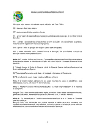 CONSELHO MUNICIPAL DE EDUCAÇÃO DE ARAÇATUBA SP
3
XII – opinar sobre assuntos educacionais, quando solicitados pelo Poder Público;
XIII – elaborar e alterar o seu registro;
XIV – aprovar o calendário das sessões ordinárias;
XV – aprovar o plano de organização e a proposta do quadro de pessoal dos serviços da Secretária Geral do
Conselho;
XVI – autorizar a consecução de serviços técnicos a serem executados por pessoas físicas ou jurídicas,
mediante contrato especial sem vinculação empregatícia;
XVII – aprovar o plano de aplicação das dotações que lhe forem consignadas;
XVIII – manter intercâmbio com o conselho Estadual de Educação, com os Conselhos Municipais de
Educação e demais instituições educacionais.
Artigo 3 - O conselho divide-se em Câmaras e Comissões Permanentes podendo manifestar-se e deliberar
sobre todos os assuntos de interesse da Educação, bem como, organizar Comissões técnicas de caráter
transitório.
§ 1º Haverá Câmaras de Ensino de Educação Infantil, de Educação Especial, de Ensino Fundamental, de
Ensino Médio e de Ensino Superior.
§ 2º As comissões Permanentes serão duas: a de Legislação e Normas e a de Planejamento.
§ 3º O conselheiro não poderá integrar mais de uma Câmara de Ensino.
Artigo 4 - O Conselho realizará ordinariamente uma sessão plenária e uma sessão de cada Câmara a cada
30(trinta) dias, presente, pelo menos 1/3 dos Conselheiros.
Artigo 5 - Não haverá sessões ordinárias no mês de julho e no período compreendido entre 20 de dezembro
e 20 de janeiro.
Parágrafo Único – Para deliberar sobre matéria urgente, o Conselho poderá realizar sessões extraordinárias,
plenárias ou de Câmara, mediante convocação de seu presidente ou de 2/3 dos seus membros.
Artigo 6 - As manifestações do Conselho denominam-se deliberações e as da Câmara ou Comissões
parecer ou indicação.
Parágrafo Único – As deliberações sobre matéria normativa de caráter geral serão numeradas, com
renovação anual e as demais terão, como referência, o número do parecer ou da indicação, que se refere em
séries específicas, com renovação anual e a data da sua respectiva aprovação.
 