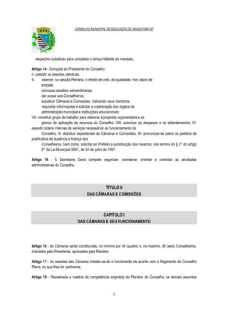 CONSELHO MUNICIPAL DE EDUCAÇÃO DE ARAÇATUBA SP
5
respectivo substituto para completar o tempo faltante do mandato.
Artigo 14 - Compete ao Presidente do Conselho:
I - presidir as sessões plenárias;
II- exercer, na sessão Plenária, o direito de voto, de qualidade, nos casos de
empate;
convocar sessões extraordinárias;
dar posse aos Conselheiros;
substituir Câmaras e Comissões, indicando seus membros;
requisitar informações e solicitar a colaboração dos órgãos de
administração municipal e instituições educacionais;
VII- constituir grupo de trabalho para elaborar a proposta orçamentária e os
planos de aplicação de recursos do Conselho; VIII- autorizar as despesas e os adiantamentos; IX-
expedir ordens internas de serviços necessários ao funcionamento do
Conselho. X- distribuir expedientes às Câmaras e Comissões; XI- pronunciar-se sobre os pedidos de
justificativa de ausência e licença dos
Conselheiros, bem como, solicitar ao Prefeito a substituição dos mesmos, nos termos do § 2° do artigo
8° da Lei Municipal 5067, de 24 de julho de 1997.
Artigo 15 - À Secretaria Geral compete organizar, coordenar, orientar e controlar as atividades
administrativas do Conselho.
TÍTULO II
DAS CÂMARAS E COMISSÕES
CAPÍTULO I
DAS CÂMARAS E SEU FUNCIONAMENTO
Artigo 16 - As Câmaras serão constituídas, no mínimo por 04 (quatro) e, no máximo, 06 (seis) Conselheiros,
indicados pelo Presidente, aprovados pelo Plenário.
Artigo 17 - As sessões das Câmaras instalar-se-ão e funcionarão de acordo com o Regimento do Conselho
Pleno, no que lhes for pertinente.
Artigo 18 - Ressalvada a matéria de competência originária do Plenário do Conselho, os demais assuntos
 