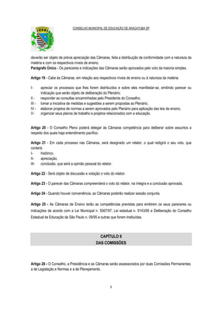 CONSELHO MUNICIPAL DE EDUCAÇÃO DE ARAÇATUBA SP
6
deverão ser objeto de prévia apreciação das Câmaras, feita a distribuição de conformidade com a natureza da
matéria e com os respectivos níveis de ensino.
Parágrafo Único - Os pareceres e indicações das Câmaras serão aprovados pelo voto da maioria simples.
Artigo 19 - Cabe às Câmaras, em relação aos respectivos níveis de ensino ou à natureza da matéria:
I- apreciar os processos que lhes forem distribuídos e sobre eles manifestar-se, emitindo parecer ou
indicação que serão objeto de deliberação do Plenário;
II - responder as consultas encaminhadas pelo Presidente do Conselho;
III - tomar a iniciativa de medidas e sugestões a serem propostas ao Plenário;
IV - elaborar projetos de normas a serem aprovados pelo Plenário para aplicação das leis de ensino;
V- organizar seus planos de trabalho e projetos relacionados com a educação.
Artigo 20 - O Conselho Pleno poderá delegar às Câmaras competência para deliberar sobre assuntos a
respeito dos quais haja entendimento pacífico.
Artigo 21 - Em cada processo nas Câmaras, será designado um relator, o qual redigirá o seu voto, que
conterá:
I- histórico,
II- apreciação,
III- conclusão, que será a opinião pessoal do relator.
Artigo 22 - Será objeto de discussão e votação o voto do relator.
Artigo 23 - O parecer das Câmaras compreenderá o voto do relator, na íntegra e a conclusão aprovada.
Artigo 24 - Quando houver conveniência, as Câmaras poderão realizar sessão conjunta.
Artigo 25 - As Câmaras de Ensino terão as competências previstas para emitirem os seus pareceres ou
indicações de acordo com a Lei Municipal n. 5067/97, Lei estadual n. 9143/95 e Deliberação do Conselho
Estadual de Educação de São Paulo n. 09/95 e outras que forem instituídas.
CAPÍTULO II
DAS COMISSÕES
Artigo 26 - O Conselho, a Presidência e as Câmaras serão assessorados por duas Comissões Permanentes:
a de Legislação e Normas e a de Planejamento.
 