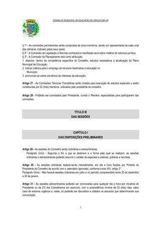 CONSELHO MUNICIPAL DE EDUCAÇÃO DE ARAÇATUBA SP
7
§ 1º - As comissões permanentes serão compostas de cinco membros, sendo um representante de cada uma
das câmaras, indicado pelos seus pares.
§ 2º - A Comissão de Legislação e Normas conhecerá e manifestar-se-á sobre matéria de natureza jurídica.
§ 3º - A Comissão de Planejamento terá como atribuição:
1. elaborar, dentro da competência específica do Conselho, estudos necessários à atualização do Plano
Municipal de Educação;
2. indicar critérios para o emprego de recursos destinados à educação no
Município.
3. pronunciar-se sobre convênios de interesse da educação.
Artigo 27 - As Comissões Técnicas Transitórias serão criadas para execução de estudos especiais e serão
constituídas por 03 (três) membros, indicados pelo presidente do conselho.
Artigo 28 - Poderão ser convidados pelo Presidente, ouvido o Plenário, especialistas para participarem das
comissões.
TÍTULO III
DAS SESSÕES
CAPÍTULO I
DAS DISPOSIÇÕES PRELIMINARES
Artigo 29 - As sessões do Conselho serão ordinárias e extraordinárias.
Parágrafo Único - Segundo o fim a que se destinem e a forma pela qual se realizam, as sessões
ordinárias e extraordinárias poderão assumir o caráter de especiais e solenes, públicas e secretas.
Artigo 30 - As sessões ordinárias realizar-se-ão mensalmente, em dia e hora fixados por Portaria do
Presidente do Conselho de acordo com o calendário aprovado, conforme inciso XIV, artigo 2°.
Parágrafo Único - Não haverá sessões ordinárias em julho e no período compreendido entre 20 de dezembro
e 20 de janeiro.
Artigo 31 - As sessões extraordinárias poderão ser convocadas para qualquer dia e hora por iniciativa do
Presidente ou de 2/3 dos Conselheiros em exercício, com a antecedência mínima de 03 (três) dias, salvo
caso de extrema urgência e, nelas, só poderão ser discutidos e votados os assuntos que determinaram sua
convocação.
 
