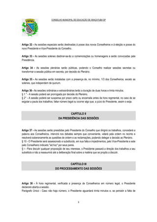 CONSELHO MUNICIPAL DE EDUCAÇÃO DE ARAÇATUBA SP
8
Artigo 32 - As sessões especiais serão destinadas à posse dos novos Conselheiros e à eleição e posse do
novo Presidente e Vice-Presidente do Conselho.
Artigo 33 - As sessões solenes destinar-se-ão a comemorações ou homenagens e serão convocadas pela
Presidência.
Artigo 34 - As sessões plenárias serão públicas, podendo o Conselho realizar sessões secretas ou
transformar a sessão pública em secreta, por decisão do Plenário.
Artigo 35 - As sessões serão instaladas com a presença de, no mínimo, 1/3 dos Conselheiros, exceto as
solenes, que independem de quorum.
Artigo 36 - As sessões ordinárias e extraordinárias terão a duração de duas horas e trinta minutos.
§ 1 ° - A sessão poderá ser prorrogada por decisão do Plenário.
§ 2° - A sessão poderá ser suspensa por prazo certo ou encerrada antes da hora regimental, no caso de se
esgotar a pauta dos trabalhos, faltar número legal ou ocorrer algo que, a juízo do Presidente, assim o exija.
CAPÍTULO II
DA PRESIDÊNCIA DAS SESSÕES
Artigo 37 - As sessões serão presididas pelo Presidente do Conselho que dirigirá os trabalhos, concederá a
palavra aos Conselheiros, intervirá nos debates sempre que conveniente, velará pela ordem no recinto e
resolverá soberanamente as questões de ordem e as reclamações, podendo delegar a decisão ao Plenário.
§ 10 - O Presidente será assessorado e substituído, em sua falta e impedimentos, pelo Vice-Presidente e este
pelo Conselheiro indicado "ad hoc" por seus pares.
§ r - Para discutir qualquer proposição de seu interesse, o Presidente passará a direção dos trabalhos a seu
substituto e não a reassumirá até a deliberação final sobre a matéria que se propôs a discutir.
CAPÍTULO III
DO PROCESSAMENTO DAS SESSÕES
Artigo 38 - À hora regimental, verificada a presença de Conselheiros em número legal, o Presidente
declarará aberta a sessão.
Parágrafo Único - Caso não haja número, o Presidente aguardará trinta minutos e, se persistir a falta de
 