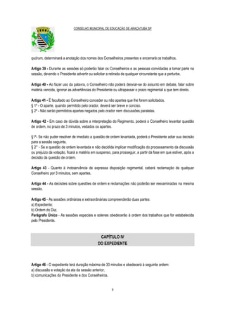 CONSELHO MUNICIPAL DE EDUCAÇÃO DE ARAÇATUBA SP
9
quórum, determinará a anotação dos nomes dos Conselheiros presentes e encerrará os trabalhos.
Artigo 39 - Durante as sessões só poderão falar os Conselheiros e as pessoas convidadas a tomar parte na
sessão, devendo o Presidente advertir ou solicitar a retirada de qualquer circunstante que a perturbe.
Artigo 40 - Ao fazer uso da palavra, o Conselheiro não poderá desviar-se do assunto em debate, falar sobre
matéria vencida, ignorar as advertências do Presidente ou ultrapassar o prazo regimental a que tem direito.
Artigo 41 - É facultado ao Conselheiro conceder ou não apartes que lhe forem solicitados.
§ 1º - O aparte, quando permitido pelo orador, deverá ser breve e conciso.
§ 2º - Não serão permitidos apartes negados pelo orador nem discussões paralelas.
Artigo 42 - Em caso de dúvida sobre a interpretação do Regimento, poderá o Conselheiro levantar questão
de ordem, no prazo de 3 minutos, vedados os apartes.
§1º- Se não puder resolver de imediato a questão de ordem levantada, poderá o Presidente adiar sua decisão
para a sessão seguinte.
§ 2° - Se a questão de ordem levantada e não decidida implicar modificação do processamento da discussão
ou prejuízo da votação, ficará a matéria em suspenso, para prosseguir, a partir da fase em que estiver, após a
decisão da questão de ordem.
Artigo 43 - Quanto à inobservância de expressa disposição regimental, caberá reclamação de qualquer
Conselheiro por 3 minutos, sem apartes.
Artigo 44 - As decisões sobre questões de ordem e reclamações não poderão ser reexaminadas na mesma
sessão.
Artigo 45 - As sessões ordinárias e extraordinárias compreenderão duas partes:
a) Expediente;
b) Ordem do Dia;
Parágrafo Único - As sessões especiais e solenes obedecerão à ordem dos trabalhos que for estabelecida
pelo Presidente.
CAPÍTULO IV
DO EXPEDIENTE
Artigo 46 - O expediente terá duração máxima de 30 minutos e obedecerá à seguinte ordem:
a) discussão e votação da ata da sessão anterior;
b) comunicações do Presidente e dos Conselheiros.
 