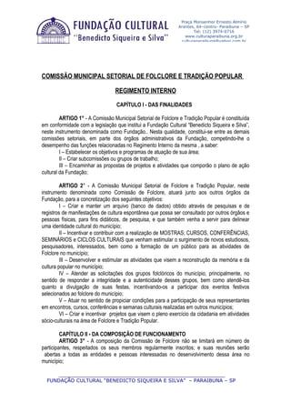 Praça Monsenhor Ernesto Almírio
                                                               Arantes, 64–centro- Paraibuna – SP
                                                                      Tel: (12) 3974-0716
                                                                  www.culturaparaibuna.org.br
                                                                culturaparaibuna@yahoo.com.br




COMISSÃO MUNICIPAL SETORIAL DE FOLCLORE E TRADIÇÃO POPULAR

                                 REGIMENTO INTERNO

                                  CAPÍTULO I - DAS FINALIDADES

         ARTIGO 1° - A Comissão Municipal Setorial de Folclore e Tradição Popular é constituída
em conformidade com a legislação que institui a Fundação Cultural “Benedicto Siqueira e Silva”,
neste instrumento denominada como Fundação.. Nesta qualidade, constitui-se entre as demais
comissões setoriais, em parte dos órgãos administrativos da Fundação, competindo-lhe o
desempenho das funções relacionadas no Regimento Interno da mesma , a saber:
         I – Estabelecer os objetivos e programas de atuação de sua área;
         II – Criar subcomissões ou grupos de trabalho;
         III – Encaminhar as propostas de projetos e atividades que comporão o plano de ação
cultural da Fundação;

         ARTIGO 2° - A Comissão Municipal Setorial de Folclore e Tradição Popular, neste
instrumento denominada como Comissão de Folclore, atuará junto aos outros órgãos da
Fundação, para a concretização dos seguintes objetivos:
         I – Criar e manter um arquivo (banco de dados) obtido através de pesquisas e de
registros de manifestações de cultura espontânea que possa ser consultado por outros órgãos e
pessoas físicas, para fins didáticos, de pesquisa, e que também venha a servir para delinear
uma identidade cultural do município;
         II – Incentivar e contribuir com a realização de MOSTRAS; CURSOS, CONFERÊNCIAS,
SEMINÁRIOS e CICLOS CULTURAIS que venham estimular o surgimento de novos estudiosos,
pesquisadores, interessados, bem como a formação de um público para as atividades de
Folclore no município;
         III – Desenvolver e estimular as atividades que visem a reconstrução da memória e da
cultura popular no município;
         IV – Atender as solicitações dos grupos folclóricos do município, principalmente, no
sentido de responder a integridade e a autenticidade desses grupos, bem como atendê-los
quanto a divulgação de suas festas, incentivando-os a participar dos eventos festivos
selecionados ao folclore do município;
         V – Atuar no sentido de propiciar condições para a participação de seus representantes
em encontros, cursos, conferências e semanas culturais realizadas em outros municípios;
         VI – Criar e incentivar projetos que visem o pleno exercício da cidadania em atividades
sócio-culturais na área de Folclore e Tradição Popular.

         CAPÍTULO II - DA COMPOSIÇÃO DE FUNCIONAMENTO
         ARTIGO 3° - A composição da Comissão de Folclore não se limitará em número de
participantes, respeitados os seus membros regularmente inscritos; e suas reuniões serão
 abertas a todas as entidades e pessoas interessadas no desenvolvimento dessa área no
município;

      _____________________________________________________________
  FUNDAÇÃO CULTURAL “BENEDICTO SIQUEIRA E SILVA” – PARAIBUNA – SP
 