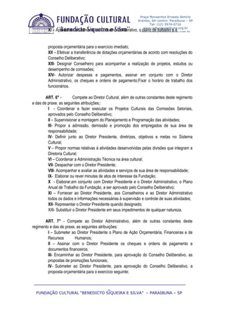 Praça Monsenhor Ernesto Almírio
                                                               Arantes, 64–centro- Paraibuna – SP
                                                                       Tel: (12) 3974-0716
                                                                   www.culturaparaibuna.org.br
         XI – Apresentar anualmente ao Conselho   Deliberativo, oculturaparaibuna@yahoo.com.br
                                                                  plano de trabalho e a


         proposta orçamentária para o exercício imediato;
         XII – Efetivar a transferência de dotações orçamentárias de acordo com resoluções do
         Conselho Deliberativo;
         XIII- Designar Conselheiro para acompanhar a realização de projetos, estudos ou
         desempenho de comissões;
         XIV- Autorizar despesas e pagamentos, assinar em conjunto com o Diretor
         Administrativo, os cheques e ordens de pagamento;Fixar o horário de trabalho dos
         funcionários.

        ART. 6° -         Compete ao Diretor Cultural, além de outras constantes deste regimento
e das de praxe, as seguintes atribuições;:
         I - Coordenar e fazer executar os Projetos Culturais das Comissões Setoriais,
         aprovados pelo Conselho Deliberativo;
         II – Supervisionar a montagem do Planejamento e Programação das atividades;
         III- Propor a admissão, demissão e promoção dos empregados de sua área de
         responsabilidade;
         IV- Definir junto ao Diretor Presidente, diretrizes, objetivos e metas no Sistema
         Cultural;
         V – Propor normas relativas à atividades desenvolvidas pelas divisões que integram a
         Diretoria Cultural;
         VI – Coordenar a Administração Técnica na área cultural;
         VII- Despachar com o Diretor Presidente;
         VIII- Acompanhar e avaliar as atividades e serviços de sua área de responsabilidade;
         IX- Elaborar ou rever minutas de atos de interesse da Fundação;
         X - Elaborar,em conjunto com Diretor Presidente e o Diretor Administrativo, o Plano
         Anual de Trabalho da Fundação, a ser aprovado pelo Conselho Deliberativo;
         XI – Fornecer ao Diretor Presidente, aos Conselheiros e ao Diretor Administrativo
         todos os dados e informações necessárias à supervisão e controle de suas atividades;
         XII- Representar o Diretor Presidente quando designado;
         XIII- Substituir o Diretor Presidente em seus impedimentos de qualquer natureza.

       ART. 7° - Compete ao Diretor Administrativo, além de outras constantes deste
regimento e das de praxe, as seguintes atribuições:
         I – Submeter ao Diretor Presidente o Plano de Ação Orçamentária, Financeiras e de
         Recursos        Humanos;
         II – Assinar com o Diretor Presidente os cheques e ordens de pagamento e
         documentos financeiros;
         III- Encaminhar ao Diretor Presidente, para aprovação do Conselho Deliberativo, as
         propostas de promoções funcionais;
         IV- Submeter ao Diretor Presidente, para aprovação do Conselho Deliberativo, a
         proposta orçamentária para o exercício seguinte;

 ____________________________________________________________
                              _
  FUNDAÇÃO CULTURAL “BENEDICTO SIQUEIRA E SILVA” – PARAIBUNA – SP
 