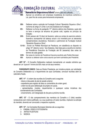 Praça Monsenhor Ernesto Almírio
                                                                   Arantes, 64–centro- Paraibuna – SP
                                                                          Tel: (12) 3974-0716
                                                                      www.culturaparaibuna.org.br
         XII-     Aprovar os convênios com empresas de       turismoculturaparaibuna@yahoo.com.br
                                                                      para fins culturais;
         XIII-    Aprovar os convênios com empresas investidoras de incentivos conforme a
                  Lei, para fins de cursos para treinamento empresarial;


         XIV-  Deliberar sobre a extinção da Fundação Cultural “Benedicto Siqueira e Silva”,
               na forma do artigo 21 (vinte e um) dos Estatutos da Fundação
         XV-   Deliberar na forma do parágrafo 17° (décimo sétimo) dos Estatutos, quais são
               os bens e serviços de terceiros de grande vulto, sujeitos ao princípio da
               licitação;
         XVI- Emitir parecer até 10 (dez) de fevereiro, sobre as contas do exercício anterior,
               fazendo-o acompanhar de balanço anual e do inventário,com os elementos
               complementares elucidativos, financeira e patrimonial da Fundação Cultural
               “Benedicto Siqueira e Silva”;
         XVII- ; Enviar ao Prefeito Municipal de Paraibuna, em obediência ao disposto no
               artigo 19° (décimo nono),” dos Estatutos, lista tripla para a escolha do membro
               da Presidência Executiva da Fundação até 60 (sessenta) dias antes do
               término de cada gestão;
         XVIII-   Dar posse do membro da Presidência Executiva escolhido pelo Prefeito Municipal;
         XIX-     Apreciar ou deliberar sobre outros assunto que forem submetidos pelo Presidente.

        ART 10° - O Conselho Deliberativo realizará mensalmente um sessão ordinária que
deverá ter um “quorum” mínimo de 50% mais um de seus membro.

       PARÁGRAFO ÚNICO: Cabe ao Diretor Presidente, por iniciativa própria, por solicitação
do Conselho Deliberativo ou o requerimento de suas Comissões, convocar reuniões além do
calendário fixado.

        ART. 11° - A ordem das reuniões do Conselho será a seguinte:
         - leitura e discussão da ata da sessão anterior;
         - expediente para registro de fatos ou comentários de ordem geral;
         - ordem do dia para deliberação de projeto em pauta;
         - apresentações, moções, requerimentos e quaisquer outras iniciativas dos
         coordenadores das Comissões;
         - encerramento, com designação do dia para a próxima reunião.

       ART. 12° - O não comparecimento dos membros do Conselho a 3 (três) sessões
consecutivas sem motivo justificado, ou a sua ausência a 6 (seis) reuniões, implicará na extinção
do mandato, devendo ser convocado o respectivo suplente;

        ART. 13° - As Comissões Municipais Setoriais são as seguintes:
         1- CINEMA, VÍDEO E FOTOGRAFIA
         2- ARTES PLÁSTICAS
         3- MÚSICA

 ____________________________________________________________
                              _
  FUNDAÇÃO CULTURAL “BENEDICTO SIQUEIRA E SILVA” – PARAIBUNA – SP
 