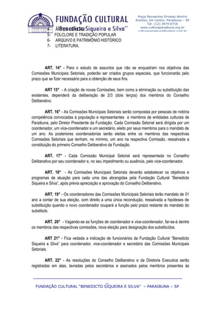Praça Monsenhor Ernesto Almírio
                                                            Arantes, 64–centro- Paraibuna – SP
                                                                   Tel: (12) 3974-0716
                                                               www.culturaparaibuna.org.br
         4- ARTES CÊNICAS                                    culturaparaibuna@yahoo.com.br
         5- FOLCLORE E TRADIÇÃO POPULAR
         6- ARQUIVO E PATRIMÔNIO HISTÓRICO
         7- LITERATURA.



       ART. 14° - Para o estudo de assuntos que não se enquadram nos objetivos das
Comissões Municipais Setoriais, poderão ser criados grupos especiais, que funcionarão pelo
prazo que se fizer necessário para a obtenção de seus fins.

        ART 15° - A criação de novas Comissões, bem como a eliminação ou substituição das
existentes, dependerá da deliberação de 2/3 (dois terços) dos membros do Conselho
Deliberativo.

         ART. 16° - As Comissões Municipais Setoriais serão compostas por pessoas de notória
competência convocadas à população e representantes e membros de entidades culturais de
Paraibuna, pelo Diretor Presidente da Fundação. Cada Comissão Setorial será dirigida por um
coordenador, um vice-coordenador e um secretário, eleito por seus membros para o mandato de
um ano. As posteriores coordenadorias serão eleitas entre os membros das respectivas
Comissões Setoriais que tenham, no mínimo, um ano na respectiva Comissão, ressalvada a
constituição do primeiro Conselho Deliberativo da Fundação.

        ART. 17° - Cada Comissão Municipal Setorial será representada no Conselho
Deliberativo por seu coordenador e, no seu impedimento ou ausência, pelo vice-coordenador.

        ART. 18° - As Comissões Municipais Setoriais deverão estabelecer os objetivos e
programas de atuação para cada uma das abrangidas pela Fundação Cultural “Benedicto
Siqueira e Silva”, após prévia apreciação e aprovação do Conselho Deliberativo.

         ART. 19° - Os coordenadores das Comissões Municipais Setoriais terão mandato de 01
ano a contar de sua eleição, com direito a uma única recondução, ressalvada a hipóteses de
substituição quando o novo coordenador ocupará a função pelo prazo restante do mandato do
substituto.

      ART. 20° - Vagando-se as funções de coordenador e vice-coordenador, far-se-á dentre
os membros das respectivas comissões, nova eleição para designação dos substituídos.

        ART 21° - Fica vedada a indicação de funcionários da Fundação Cultural “Benedicto
Siqueira e Silva” para coordenador, vice-coordenador e secretário das Comissões Municipais
Setoriais.

        ART. 22° - As resoluções do Conselho Deliberativo e da Diretoria Executiva serão
registradas em atas, lavradas pelos secretários e assinados pelos membros presentes às

 ____________________________________________________________
                              _
  FUNDAÇÃO CULTURAL “BENEDICTO SIQUEIRA E SILVA” – PARAIBUNA – SP
 