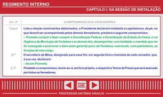 REGIMENTO INTERNO
CAPÍTULO I: DA SESSÃO DE INSTALAÇÃO

Art. 3º
Caput

§1º

§ 2º

COMPROMISSO DOS VEREADORES
Lida a relação nominal dos diplomados, o Presidente declarará instalada a Legislatura e, de pé, no
que deverá ser acompanhado pelos demais Vereadores, prestará o seguinte compromisso:
– Prometo cumprir e fazer cumprir a Constituição Federal, a Constituição do Estado do Ceará, a Lei
Orgânica do Município de Fortaleza e as demais leis, desempenhar, com lealdade, o mandato que me
foi outorgado e promover o bem-estar geral do povo de Fortaleza, exercendo, com patriotismo, as
funções de meu cargo.
O secretário da Mesa, designado para esse fim, em seguida fará a chamada de cada vereador, que,
à sua vez, declarará:
– Assim Prometo.
Prestado o compromisso, lavrar-se- á, em livro próprio, o respectivo Termo de Posse que será assinado
por todos os Vereadores.

SAIR
PROFESSOR ANTÔNIO ARAÚJO

 