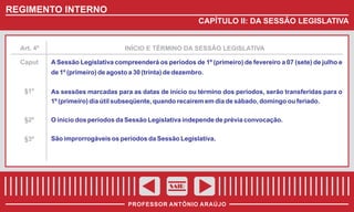 REGIMENTO INTERNO
CAPÍTULO II: DA SESSÃO LEGISLATIVA

Art. 4º

Caput

INÍCIO E TÉRMINO DA SESSÃO LEGISLATIVA

A Sessão Legislativa compreenderá os períodos de 1º (primeiro) de fevereiro a 07 (sete) de julho e
de 1º (primeiro) de agosto a 30 (trinta) de dezembro.

§1º

As sessões marcadas para as datas de início ou término dos períodos, serão transferidas para o
1º (primeiro) dia útil subseqüente, quando recaírem em dia de sábado, domingo ou feriado.

§2º

O início dos períodos da Sessão Legislativa independe de prévia convocação.

§3º

São improrrogáveis os períodos da Sessão Legislativa.

SAIR
PROFESSOR ANTÔNIO ARAÚJO

 