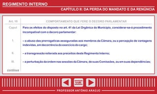 REGIMENTO INTERNO
CAPÍTULO II: DA PERDA DO MANDATO E DA RENÚNCIA

Art. 10

Caput

COMPORTAMENTO QUE FERE O DECORO PARLAMENTAR

Para os efeitos do disposto no art. 41 da Lei Orgânica do Município, considerar-se-á procedimento
incompatível com o decoro parlamentar:

I.

– o abuso das prerrogativas asseguradas aos membros da Câmara, ou a percepção de vantagens
indevidas, em decorrência do exercício do cargo;

II.

– a transgressão reiterada aos preceitos deste Regimento Interno;

III.

– a perturbação da ordem nas sessões da Câmara, de suas Comissões, ou em suas dependências;

continua

SAIR
PROFESSOR ANTÔNIO ARAÚJO

 