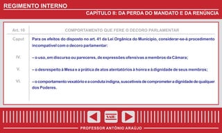 REGIMENTO INTERNO
CAPÍTULO II: DA PERDA DO MANDATO E DA RENÚNCIA

Art. 10

Caput

COMPORTAMENTO QUE FERE O DECORO PARLAMENTAR

Para os efeitos do disposto no art. 41 da Lei Orgânica do Município, considerar-se-á procedimento
incompatível com o decoro parlamentar:

IV.

– o uso, em discurso ou pareceres, de expressões ofensivas a membros da Câmara;

V.

– o desrespeito à Mesa e a prática de atos atentatórios à honra e à dignidade de seus membros;

VI.

– o comportamento vexatório e a conduta indigna, suscetíveis de comprometer a dignidade de qualquer
dos Poderes.

SAIR
PROFESSOR ANTÔNIO ARAÚJO

 