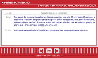 REGIMENTO INTERNO
CAPÍTULO II: DA PERDA DO MANDATO E DA RENÚNCIA

Art. 12

Caput

CONVOCAÇÃO DO SUPLENTE

Nos casos de vacância, investidura e licença, previstos nos arts. 15 e 16 deste Regimento, o
Presidente convocará o suplente para tomar posse dentro de 15 (quinze) dias, salvo motivo justo,
apresentado por escrito à Câmara e aceito pela maioria absoluta dos Vereadores, quando se
prorrogará o prazo por igual período, uma única vez.

Par. Úni.

Considerar-se-á motivo justo, a doença ou ausência do país, documentalmente provadas.

SAIR
PROFESSOR ANTÔNIO ARAÚJO

 