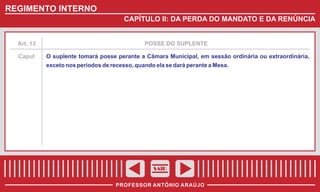 REGIMENTO INTERNO
CAPÍTULO II: DA PERDA DO MANDATO E DA RENÚNCIA

Art. 13

POSSE DO SUPLENTE

Caput

O suplente tomará posse perante a Câmara Municipal, em sessão ordinária ou extraordinária,
exceto nos períodos de recesso, quando ela se dará perante a Mesa.

SAIR
PROFESSOR ANTÔNIO ARAÚJO

 