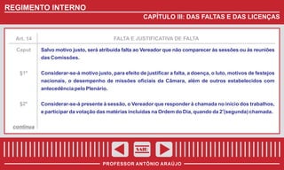 REGIMENTO INTERNO
CAPÍTULO III: DAS FALTAS E DAS LICENÇAS

Art. 14

FALTA E JUSTIFICATIVA DE FALTA

Caput

Salvo motivo justo, será atribuída falta ao Vereador que não comparecer às sessões ou às reuniões
das Comissões.

§1º

Considerar-se-á motivo justo, para efeito de justificar a falta, a doença, o luto, motivos de festejos
nacionais, o desempenho de missões oficiais da Câmara, além de outros estabelecidos com
antecedência pelo Plenário.

§2º

Considerar-se-á presente à sessão, o Vereador que responder à chamada no início dos trabalhos,
e participar da votação das matérias incluídas na Ordem do Dia, quando da 2a(segunda) chamada.

continua

SAIR
PROFESSOR ANTÔNIO ARAÚJO

 