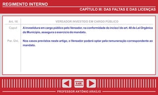 REGIMENTO INTERNO
CAPÍTULO III: DAS FALTAS E DAS LICENÇAS

Art. 16

VEREADOR INVESTIDO EM CARGO PÚBLICO

Caput

A investidura em cargo público pelo Vereador, na conformidade do inciso I do art. 40 da Lei Orgânica
do Município, assegura o exercício do mandato.

Par. Úni.

Nos casos previstos neste artigo, o Vereador poderá optar pela remuneração correspondente ao
mandato.

SAIR
PROFESSOR ANTÔNIO ARAÚJO

 