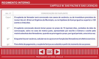 REGIMENTO INTERNO
CAPÍTULO III: DAS FALTAS E DAS LICENÇAS

Art. 17

CONVOCAÇÃO DO SUPLENTE

Caput

O suplente de Vereador será convocado nos casos de vacância, ou de investidura previstos do
inciso I do art. 40 da Lei Orgânica do Município, ou na hipótese de licença igual ou superior a 120
(cento e vinte) dias.

§1º

O suplente convocado deverá tomar posse no prazo de 15 (quinze) dias, contados da data da
convocação, salvo no caso de motivo justo, apresentado por escrito à Câmara e aceito pela
maioria absoluta dos Vereadores, quando se prorrogará o prazo, por igual período, uma única vez.

§2º

Enquanto houver vacância, calcular-se-á o quorum em função dos Vereadores em efetivo exercício.

§3º

Para efeito de pagamento, o suplente fará jus ao subsídio a partir do momento de sua posse.

SAIR
PROFESSOR ANTÔNIO ARAÚJO

 