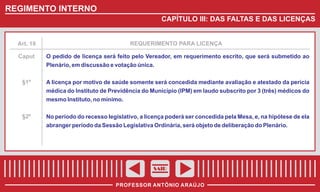 REGIMENTO INTERNO
CAPÍTULO III: DAS FALTAS E DAS LICENÇAS

Art. 18

REQUERIMENTO PARA LICENÇA

Caput

O pedido de licença será feito pelo Vereador, em requerimento escrito, que será submetido ao
Plenário, em discussão e votação única.

§1º

A licença por motivo de saúde somente será concedida mediante avaliação e atestado da perícia
médica do Instituto de Previdência do Município (IPM) em laudo subscrito por 3 (três) médicos do
mesmo Instituto, no mínimo.

§2º

No período do recesso legislativo, a licença poderá ser concedida pela Mesa, e, na hipótese de ela
abranger período da Sessão Legislativa Ordinária, será objeto de deliberação do Plenário.

SAIR
PROFESSOR ANTÔNIO ARAÚJO

 