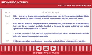 REGIMENTO INTERNO
CAPÍTULO IV: DAS LIDERANÇAS

Art. 19

LÍDER E VICE-LÍDER

Caput

Líder é o porta-voz de uma representação partidária, ou de mais de 1 (uma) representação partidária,
e, ainda, do chefe do Poder Executivo Municipal, cujo nome será indicado, por escrito, à Mesa.

§1º

Cada bancada partidária, independentemente de seu tamanho, terá um líder; um vice-líder quando
tiver mais de um vereador, sendo-lhe facultada a formação de blocos partidários com outras
agremiações com representação na Câmara.

§2º

A escolha do líder e do vice-líder será objeto de comunicação à Mesa, em documento subscrito
pela maioria absoluta da respectiva bancada.

§3º

O líder, em suas faltas, impedimentos e ausências, será substituído pelo respectivo vice-líder.

SAIR
PROFESSOR ANTÔNIO ARAÚJO

 