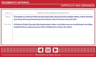 REGIMENTO INTERNO
CAPÍTULO IV: DAS LIDERANÇAS

Art. 21

LÍDER E VICE-LÍDERES DO PREFEITO

Caput

É facultado ao chefe do Poder Executivo Municipal, através de ofício dirigido à Mesa, indicar Vereador
que interprete seu pensamento junto à Câmara, para funcionar como seu líder.

Par. Úni.

O Chefe do Poder Executivo Municipal poderá indicar vice-líderes para se manifestarem nas faltas,
impedimentos e ausências do seu líder, limitado até o número de 3 (três).

SAIR
PROFESSOR ANTÔNIO ARAÚJO

 