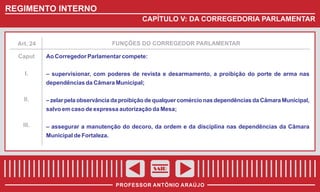 REGIMENTO INTERNO
CAPÍTULO V: DA CORREGEDORIA PARLAMENTAR

FUNÇÕES DO CORREGEDOR PARLAMENTAR

Art. 24

Caput
I.

Ao Corregedor Parlamentar compete:
– supervisionar, com poderes de revista e desarmamento, a proibição do porte de arma nas
dependências da Câmara Municipal;

II.

– zelar pela observância da proibição de qualquer comércio nas dependências da Câmara Municipal,
salvo em caso de expressa autorização da Mesa;

III.

– assegurar a manutenção do decoro, da ordem e da disciplina nas dependências da Câmara
Municipal de Fortaleza.

SAIR
PROFESSOR ANTÔNIO ARAÚJO

 