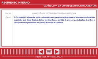 REGIMENTO INTERNO
CAPÍTULO V: DA CORREGEDORIA PARLAMENTAR

Art. 25

COMPETÊNCIA DO CORREGEDOR PARLAMENTAR

Caput

O Corregedor Parlamentar poderá, observados os preceitos regimentais e as normas administrativas
expedidas pela Mesa Diretora, baixar provimentos no sentido de prevenir perturbações da ordem e
disciplina nas dependências da Câmara Municipal de Fortaleza.

SAIR
PROFESSOR ANTÔNIO ARAÚJO

 