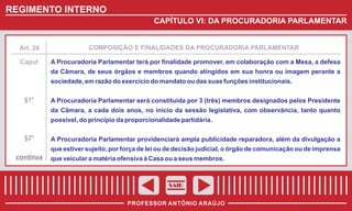 REGIMENTO INTERNO
CAPÍTULO VI: DA PROCURADORIA PARLAMENTAR

Art. 26

COMPOSIÇÃO E FINALIDADES DA PROCURADORIA PARLAMENTAR

Caput

A Procuradoria Parlamentar terá por finalidade promover, em colaboração com a Mesa, a defesa
da Câmara, de seus órgãos e membros quando atingidos em sua honra ou imagem perante a
sociedade, em razão do exercício do mandato ou das suas funções institucionais.

§1º

A Procuradoria Parlamentar será constituída por 3 (três) membros designados pelos Presidente
da Câmara, a cada dois anos, no início da sessão legislativa, com observância, tanto quanto
possível, do princípio da proporcionalidade partidária.

§2º

A Procuradoria Parlamentar providenciará ampla publicidade reparadora, além da divulgação a
que estiver sujeito, por força de lei ou de decisão judicial, o órgão de comunicação ou de imprensa

continua

que veicular a matéria ofensiva à Casa ou a seus membros.

SAIR
PROFESSOR ANTÔNIO ARAÚJO

 