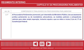 REGIMENTO INTERNO
CAPÍTULO VI: DA PROCURADORIA PARLAMENTAR

Art. 26

COMPOSIÇÃO E FINALIDADES DA PROCURADORIA PARLAMENTAR

§ 3º

A Procuradoria Parlamentar promoverá, por intermédio do Ministério Público, de sua assessoria
jurídica parlamentar ou de mandatários advocatícios, as medidas judiciais e extrajudiciais
cabíveis para obter ampla reparação, inclusive aquela a que se refere o inciso X do art. 5º da
Constituição Federal.

SAIR
PROFESSOR ANTÔNIO ARAÚJO

 