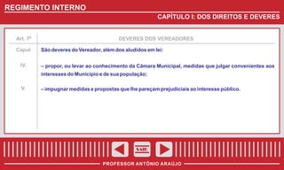 REGIMENTO INTERNO
CAPÍTULO I: DOS DIREITOS E DEVERES

Art. 7º

Caput
IV.

DEVERES DOS VEREADORES

São deveres do Vereador, além dos aludidos em lei:
– propor, ou levar ao conhecimento da Câmara Municipal, medidas que julgar convenientes aos
interesses do Município e de sua população;

V.

– impugnar medidas e propostas que lhe pareçam prejudiciais ao interesse público.

SAIR
PROFESSOR ANTÔNIO ARAÚJO

 
