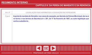 REGIMENTO INTERNO
CAPÍTULO II: DA PERDA DO MANDATO E DA RENÚNCIA

Art. 8º

Caput

LEGISLAÇÃO QUE NORMATIZA A CASSAÇÃO DO VEREADOR

A perda do mandato do Vereador, nos casos de cassação, por decisão da Câmara Municipal, dar-se-á
na forma e nos termos do Decreto-Lei n. 201, de 17 de fevereiro de 1967, ou outra legislação que
venha a substituí-lo.

SAIR
PROFESSOR ANTÔNIO ARAÚJO

 