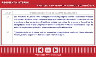 REGIMENTO INTERNO
CAPÍTULO II: DA PERDA DO MANDATO E DA RENÚNCIA

Art. 9º

§2º

HIPÓTESES DE EXTINÇÃO DO MANDATO DE VEREADOR

Se o Presidente da Câmara omitir-se nas providências no parágrafo anterior, o suplente do Vereador
ou o Prefeito Municipal poderá requerer a declaração de extinção do mandato, por via judicial, e se
procedente, o juiz condenará o Presidente omisso nas custas do processo e honorários de
advogado que fixará de plano, importando a decisão judicial na destituição automática do cargo da
Mesa e no impedimento para nova investidura durante toda a legislatura.

§3º

O disposto no inciso III não se aplicará às sessões extraordinárias que forem convocadas pelo
Prefeito, durante os períodos de recesso da Câmara Municipal.

SAIR
PROFESSOR ANTÔNIO ARAÚJO

 