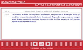 REGIMENTO INTERNO
CAPÍTULO II: DA COMPETÊNCIA E DA COMPOSIÇÃO

Art. 36

POSSIBILIDADE DE DESTITUIÇÃO DOS MEMBROS DA MESA

Caput

Os membros da Mesa, em conjunto ou isoladamente, são passíveis de destituição, desde que
exorbitem ou se omitam das atribuições fixadas neste Regimento, em processo que assegure
ampla defesa, com adoção do rito do Decreto-Lei n. 201, de 17 de fevereiro de 1967, ou outra
legislação que venha a substituí-la.

SAIR
PROFESSOR ANTÔNIO ARAÚJO

 