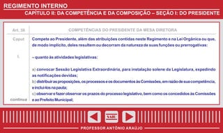 REGIMENTO INTERNO
CAPÍTULO II: DA COMPETÊNCIA E DA COMPOSIÇÃO – SEÇÃO I: DO PRESIDENTE

Art. 38

COMPETÊNCIAS DO PRESIDENTE DA MESA DIRETORA

Caput

Compete ao Presidente, além das atribuições contidas neste Regimento e na Lei Orgânica ou que,
de modo implícito, deles resultem ou decorram da natureza de suas funções ou prerrogativas:

I.

– quanto às atividades legislativas:
a) convocar Sessão Legislativa Extraordinária, para instalação solene da Legislatura, expedindo
as notificações devidas;
b) distribuir as proposições, os processos e os documentos às Comissões, em razão de sua competência,
e incluí-los na pauta;
c) observar e fazer observar os prazos do processo legislativo, bem como os concedidos às Comissões

continua

e ao Prefeito Municipal;

SAIR
PROFESSOR ANTÔNIO ARAÚJO

 