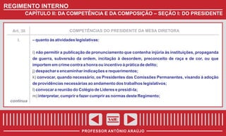 REGIMENTO INTERNO
CAPÍTULO II: DA COMPETÊNCIA E DA COMPOSIÇÃO – SEÇÃO I: DO PRESIDENTE

Art. 38

I.

COMPETÊNCIAS DO PRESIDENTE DA MESA DIRETORA

– quanto às atividades legislativas:
i) não permitir a publicação de pronunciamento que contenha injúria às instituições, propaganda
de guerra, subversão da ordem, incitação à desordem, preconceito de raça e de cor, ou que
importem em crime contra a honra ou incentivo à prática de delito;
j) despachar e encaminhar indicações e requerimentos;
k) convocar, quando necessário, os Presidentes das Comissões Permanentes, visando à adoção
de providências necessárias ao andamento dos trabalhos legislativos;
l) convocar a reunião do Colégio de Lideres e presidi-la;
m) interpretar, cumprir e fazer cumprir as normas deste Regimento;

continua

SAIR
PROFESSOR ANTÔNIO ARAÚJO

 