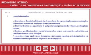 REGIMENTO INTERNO
CAPÍTULO II: DA COMPETÊNCIA E DA COMPOSIÇÃO – SEÇÃO I: DO PRESIDENTE

COMPETÊNCIAS DO PRESIDENTE DA MESA DIRETORA

Art. 38

II.

– quanto às sessões:
c) determinar ao Secretário a leitura da Ata do expediente das representações e das comunicações,
que entender necessárias, dando-lhes o destino conveniente;
d) determinar de ofício, ou a requerimento de qualquer Vereador, por ocasião das votações, a verificação de
quórum;
e) decidir as questões de ordem e mandar anotar em livro próprio os precedentes regimentais, para
ulterior soluções de casos análogos;
f) conceder ou negar a palavra aos Vereadores, a convidados especiais, a visitantes ilustres e a
representantes de signatários de projetos de iniciativa popular;

SAIR
PROFESSOR ANTÔNIO ARAÚJO

 