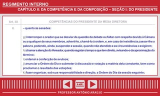REGIMENTO INTERNO
CAPÍTULO II: DA COMPETÊNCIA E DA COMPOSIÇÃO – SEÇÃO I: DO PRESIDENTE

COMPETÊNCIAS DO PRESIDENTE DA MESA DIRETORA

Art. 38

II.

– quanto às sessões:
g) interromper o orador que se desviar da questão do debate ou faltar com respeito devido à Câmara
ou a qualquer de seus membros, adverti-lo, chamá-lo à ordem, e, em caso de insistência,cassar-lhe a
palavra, podendo, ainda, suspender a sessão, quando não atendido e as circunstâncias o exigirem;
h) chamar a atenção do Vereador, quando esgotar o tempo a que tem direito, avisando-o da aproximação do
término;
i) ordenar a confecção de avulsos;
j) anunciar a Ordem do Dia e submeter à discussão e votação a matéria dela constante, bem como
proclamar o resultado das votações;
k) fazer organizar, sob sua responsabilidade e direção, a Ordem do Dia da sessão seguinte;

SAIR
PROFESSOR ANTÔNIO ARAÚJO

 