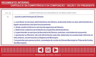 REGIMENTO INTERNO
CAPÍTULO II: DA COMPETÊNCIA E DA COMPOSIÇÃO – SEÇÃO I: DO PRESIDENTE

COMPETÊNCIAS DO PRESIDENTE DA MESA DIRETORA

Art. 38

III.

– quanto à administração da Câmara:
a) coordenar os serviços administrativos da Câmara, praticando todos os atos administrativos e
legais necessários a seu bom funcionamento;
b) dirigir a policia interna e o serviço de segurança da Câmara;
c) determinar a abertura de sindicância e inquéritos administrativos;
d) superintender os serviços da Secretaria da Câmara, autorizar, nos limites do orçamento;
e) apresentar ao Plenário, até o dia 30 (trinta) de cada mês, balancete circunstanciado referente ao
mês anterior, nos termos da Lei Orgânica do Município;
f) encaminhar para parecer prévio, a prestação de contas da Câmara Municipal ao Tribunal de Contas
dos Municípios;

SAIR
PROFESSOR ANTÔNIO ARAÚJO

 