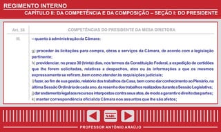 REGIMENTO INTERNO
CAPÍTULO II: DA COMPETÊNCIA E DA COMPOSIÇÃO – SEÇÃO I: DO PRESIDENTE

COMPETÊNCIAS DO PRESIDENTE DA MESA DIRETORA

Art. 38

III.

– quanto à administração da Câmara:
g) proceder às licitações para compra, obras e serviços da Câmara, de acordo com a legislação
pertinente;
h) providenciar, no prazo 30 (trinta) dias, nos termos da Constituição Federal, a expedição de certidões
que lhe forem solicitadas, relativas a despachos, atos ou às informações a que os mesmos
expressamente se refiram, bem como atender às requisições judiciais;
i) fazer, ao fim de sua gestão, relatório dos trabalhos da Casa, bem como dar conhecimento ao Plenário, na
última Sessão Ordinária de cada ano, da resenha dos trabalhos realizados durante a Sessão Legislativa;
j) dar andamento legal aos recursos interpostos contra seus atos, de modo a garantir o direito das partes;
k) manter correspondência oficial da Câmara nos assuntos que lhe são afetos;

SAIR
PROFESSOR ANTÔNIO ARAÚJO

 