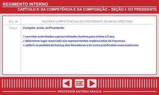 REGIMENTO INTERNO
CAPÍTULO II: DA COMPETÊNCIA E DA COMPOSIÇÃO – SEÇÃO I: DO PRESIDENTE

Art. 39

Caput

OUTRAS COMPETÊNCIAS DO PRESIDENTE DA MESA DIRETORA

Compete, ainda, ao Presidente:
i) convidar autoridades e personalidades ilustres para visitas à Casa;
j) determinar lugar reservado aos representantes credenciados da imprensa;
k) deferir os pedidos de licença dos Vereadores e ter como justificadas suas ausências.

SAIR
PROFESSOR ANTÔNIO ARAÚJO

 