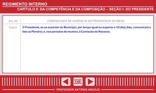 REGIMENTO INTERNO
CAPÍTULO II: DA COMPETÊNCIA E DA COMPOSIÇÃO – SEÇÃO I: DO PRESIDENTE

Art. 40

COMUNICADO DE AUSÊNCIA DO PRESIDENTE DA MESA

Caput

O Presidente, ao se ausentar do Município, por tempo igual ou superior a 10 (dez) dias, comunicará o
fato ao Plenário, e, nos períodos de recesso, à Comissão do Recesso.

SAIR
PROFESSOR ANTÔNIO ARAÚJO

 