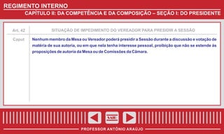 REGIMENTO INTERNO
CAPÍTULO II: DA COMPETÊNCIA E DA COMPOSIÇÃO – SEÇÃO I: DO PRESIDENTE

Art. 42

SITUAÇÃO DE IMPEDIMENTO DO VEREADOR PARA PRESIDIR A SESSÃO

Caput

Nenhum membro da Mesa ou Vereador poderá presidir a Sessão durante a discussão e votação de
matéria de sua autoria, ou em que nela tenha interesse pessoal, proibição que não se estende às
proposições de autoria da Mesa ou de Comissões da Câmara.

SAIR
PROFESSOR ANTÔNIO ARAÚJO

 