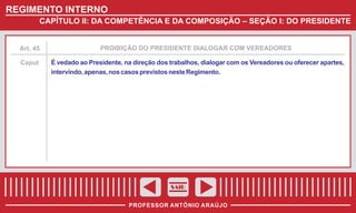 REGIMENTO INTERNO
CAPÍTULO II: DA COMPETÊNCIA E DA COMPOSIÇÃO – SEÇÃO I: DO PRESIDENTE

Art. 45

PROIBIÇÃO DO PRESIDENTE DIALOGAR COM VEREADORES

Caput

É vedado ao Presidente, na direção dos trabalhos, dialogar com os Vereadores ou oferecer apartes,
intervindo, apenas, nos casos previstos neste Regimento.

SAIR
PROFESSOR ANTÔNIO ARAÚJO

 