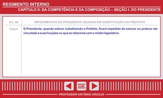 REGIMENTO INTERNO
CAPÍTULO II: DA COMPETÊNCIA E DA COMPOSIÇÃO – SEÇÃO I: DO PRESIDENTE

Art. 46

IMPEDIMENTOS DO PRESIDENTE QUANDO EM SUBSTITUIÇÃO AO PREFEITO

Caput

O Presidente, quando estiver substituindo o Prefeito, ficará impedido de exercer ou praticar ato
vinculado a suas funções ou que se relacione com o mister legislativo.

SAIR
PROFESSOR ANTÔNIO ARAÚJO

 