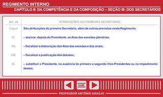 REGIMENTO INTERNO
CAPÍTULO II: DA COMPETÊNCIA E DA COMPOSIÇÃO – SEÇÃO III: DOS SECRETÁRIOS

ATRIBUIÇÕES DO PRIMEIRO SECRETÁRIO

Art. 48

Caput

São atribuições do primeiro Secretário, além de outras previstas neste Regimento:

VI.

– assinar, depois do Presidente, as Atas das sessões plenárias;

VII.

– fiscalizar a elaboração das Atas das sessões e dos anais;

VIII.

– fiscalizar a publicação dos debates;

IX.

– substituir o Presidente, na ausência do primeiro e segundo Vice-Presidentes ou no impedimento
destes;

SAIR
PROFESSOR ANTÔNIO ARAÚJO

 