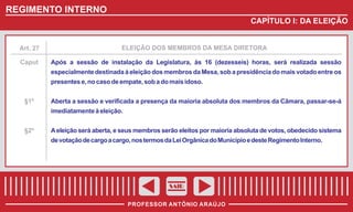 REGIMENTO INTERNO
CAPÍTULO I: DA ELEIÇÃO

Art. 27

ELEIÇÃO DOS MEMBROS DA MESA DIRETORA

Caput

Após a sessão de instalação da Legislatura, às 16 (dezesseis) horas, será realizada sessão
especialmente destinada à eleição dos membros da Mesa, sob a presidência do mais votado entre os
presentes e, no caso de empate, sob a do mais idoso.

§1º

Aberta a sessão e verificada a presença da maioria absoluta dos membros da Câmara, passar-se-á
imediatamente à eleição.

§2º

A eleição será aberta, e seus membros serão eleitos por maioria absoluta de votos, obedecido sistema
de votação de cargo a cargo, nos termos da Lei Orgânica do Município e deste Regimento Interno.

SAIR
PROFESSOR ANTÔNIO ARAÚJO

 