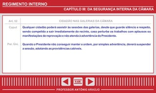 REGIMENTO INTERNO
CAPÍTULO III: DA SEGURANÇA INTERNA DA CÂMARA

Art. 52

CIDADÃO NAS GALERIAS DA CÂMARA

Caput

Qualquer cidadão poderá assistir às sessões das galerias, desde que guarde silêncio e respeito,
sendo compelido a sair imediatamente do recinto, caso perturbe os trabalhos com aplausos ou
manifestações de reprovação e não atenda à advertência do Presidente.

Par. Úni.

Quando o Presidente não conseguir manter a ordem, por simples advertência, deverá suspender
a sessão, adotando as providências cabíveis.

SAIR
PROFESSOR ANTÔNIO ARAÚJO

 