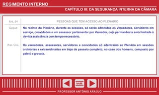 REGIMENTO INTERNO
CAPÍTULO III: DA SEGURANÇA INTERNA DA CÂMARA

Art. 54

PESSOAS QUE TÊM ACESSO AO PLENÁRIO

Caput

No recinto do Plenário, durante as sessões, só serão admitidos os Vereadores, servidores em
serviço, convidados e um assessor parlamentar por Vereador, cuja permanência será limitada à
devida assistência com tempo necessário.

Par. Úni.

Os vereadores, assessores, servidores e convidados só adentrarão ao Plenário em sessões
ordinárias e extraordinárias em traje de passeio completo, no caso dos homens, composto por
paletó e gravata.

SAIR
PROFESSOR ANTÔNIO ARAÚJO

 