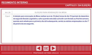 REGIMENTO INTERNO
CAPÍTULO I: DA ELEIÇÃO

Art. 29

ELEIÇÃO PARA RENOVAÇÃO DA MESA

Caput

A eleição para renovação da Mesa realizar-se-á às 10 (dez) horas do dia 15 (quinze) de dezembro
da segunda Sessão Legislativa, salvo quando esta data coincidir com feriado ou final de semana,
quando será adiada para o primeiro dia útil subsequente, sendo os eleitos empossados no dia 1º
de janeiro do ano seguinte.

SAIR
PROFESSOR ANTÔNIO ARAÚJO

 